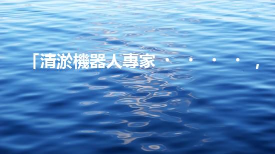 「清淤機器人專家，助您清遠河道，快速解決泥潭問題」